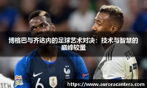 博格巴与齐达内的足球艺术对决：技术与智慧的巅峰较量